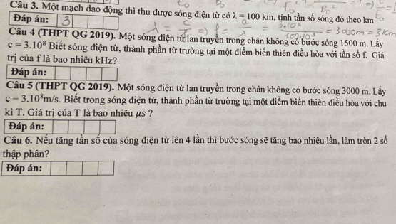 Một mạch dao động thì thu được sóng điện từ có λ =100km , tính tần số sóng đó theo km
Đáp án: 
Câu 4 (THPT QG 2019). Một sóng điện từ lan truyền trong chân không có bước sóng 1500 m. Lấy
c=3.10^8 Biết sóng điện từ, thành phần từ trường tại một điểm biến thiên điều hòa với tần số f. Giá 
trị của f là bao nhiêu kHz? 
Đáp án: 
Câu 5 (THPT QG 2019). Một sóng điện từ lan truyền trong chân không có bước sóng 3000 m. Lấy
c=3.10^8m/s. Biết trong sóng điện từ, thành phần từ trường tại một điểm biến thiên điều hòa với chu 
kì T. Giá trị của T là bao nhiêu µs ? 
Đáp án: 
Câu 6. Nếu tăng tần số của sóng điện từ lên 4 lần thì bước sóng sẽ tăng bao nhiêu lần, làm tròn 2 số 
thập phân? 
Đáp án: