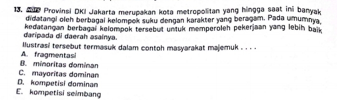 M08 Provinsi DKI Jakarta merupakan kota metropolitan yang hingga saat ini banyak
didatangi oleh berbagai kelompok suku dengan karakter yang beragam. Pada umumnya.
kedatangan berbagai kelompok tersebut untuk memperoleh pekerjaan yang lebih baik
daripada di daerah asainya.
llustrasi tersebut termasuk dalam contoh masyarakat majemuk . . . .
A. fragmentasi
B. minoritas dominan
C. mayoritas dominan
D. kompetisi dominan
E. kompetisi seimbang