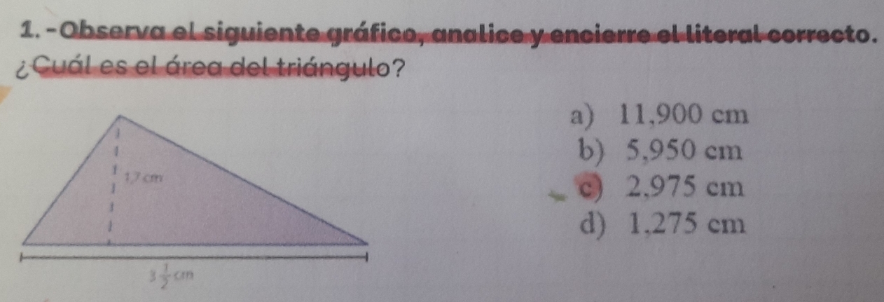 Observa el siguiente gráfico, analice y encierre el literal correcto.
¿ Cuál es el área del triángulo?
a) 11,900 cm
b) 5,950 cm
c) 2,975 cm
d) 1,275 cm