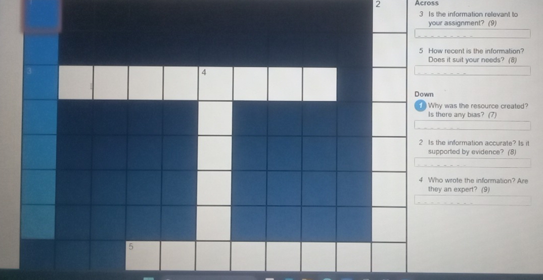 Across 
3 Is the information relevant to 
your assignment? (9) 
5 How recent is the information? 
Does it suit your needs? (8) 
4 
Down 
Why was the resource created? 
Is there any bias? (7) 
2 Is the information accurate? Is it 
supported by evidence? (8) 
4 Who wrote the information? Are 
they an expert? (9) 
5