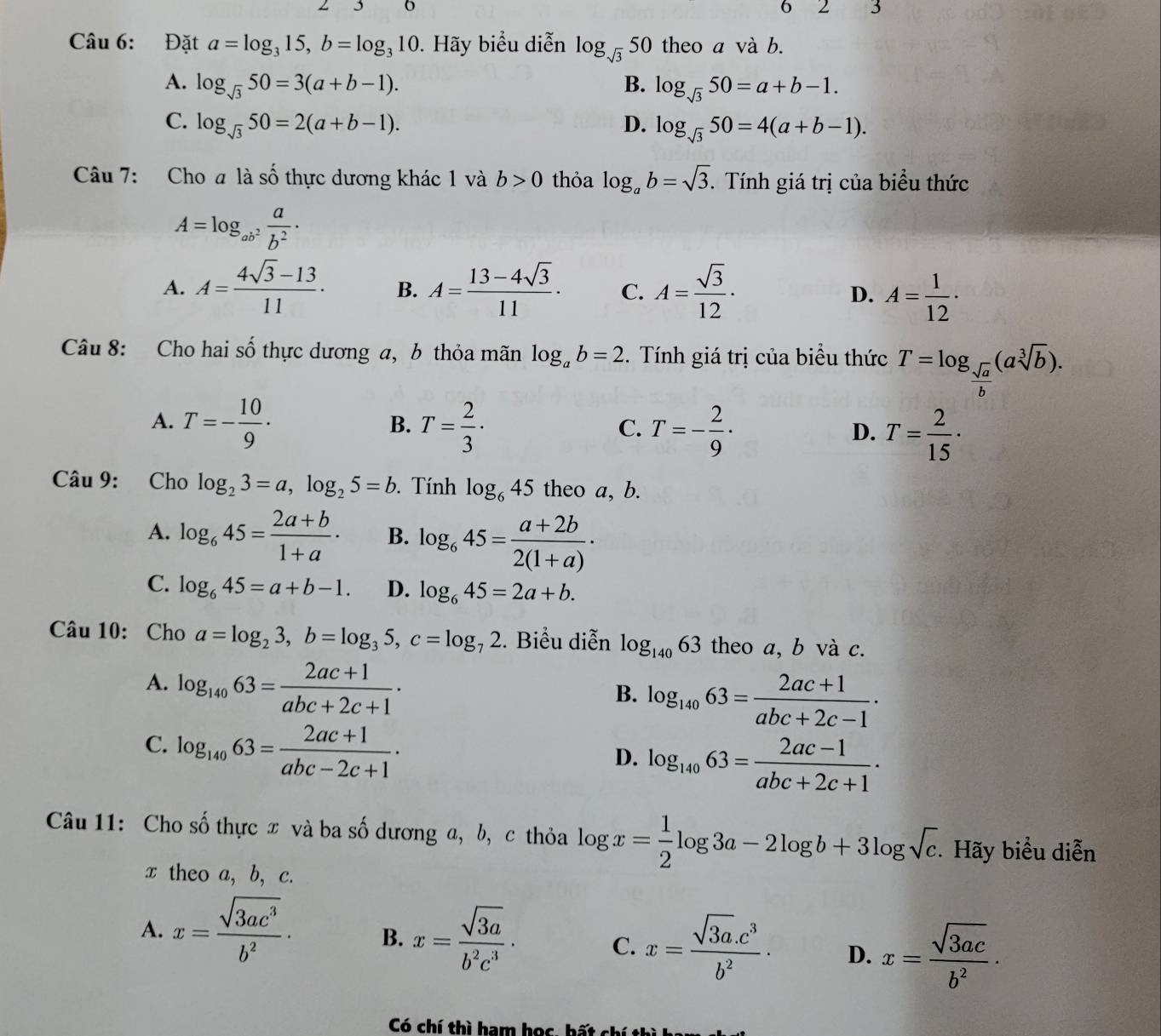 Đặt a=log _315,b=log _310 Hãy biểu diễn log _sqrt(3)50 0 theo a và b.
A. log _sqrt(3)50=3(a+b-1). B. log _sqrt(3)50=a+b-1.
C. log _sqrt(3)50=2(a+b-1). D. log _sqrt(3)50=4(a+b-1).
Câu 7: Cho a là số thực dương khác 1 và b>0 thỏa log _ab=sqrt(3). Tính giá trị của biểu thức
A=log _ab^2 a/b^2 ·
A. A= (4sqrt(3)-13)/11 . B. A= (13-4sqrt(3))/11 · C. A= sqrt(3)/12 · D. A= 1/12 ·
Câu 8: Cho hai số thực dương a, b thỏa mãn log _ab=2. Tính giá trị của biểu thức T=log _ sqrt(a)/b (asqrt[3](b)).
A. T=- 10/9 · T= 2/3 · T=- 2/9 · T= 2/15 ·
B.
C.
D.
Câu 9: Cho log _23=a,log _25=b. Tính log _645 theo a, b.
A. log _645= (2a+b)/1+a · B. log _645= (a+2b)/2(1+a) ·
C. log _645=a+b-1. D. log _645=2a+b.
Câu 10: Cho a=log _23,b=log _35,c=log _72. Biểu diễn log _14063 theo a, b và c.
A. log _14063= (2ac+1)/abc+2c+1 ·
B. log _14063= (2ac+1)/abc+2c-1 ·
C. log _14063= (2ac+1)/abc-2c+1 ·
D. log _14063= (2ac-1)/abc+2c+1 ·
Câu 11: Cho số thực x và ba số dương a, b, c thỏa log x= 1/2 log 3a-2log b+3log sqrt(c). Hãy biểu diễn
x theo a, b, c.
A. x= sqrt(3ac^3)/b^2 · B. x= sqrt(3a)/b^2c^3 · C. x= (sqrt(3a).c^3)/b^2 . D. x= sqrt(3ac)/b^2 ·
Có chí thì ham học, hất chí thì