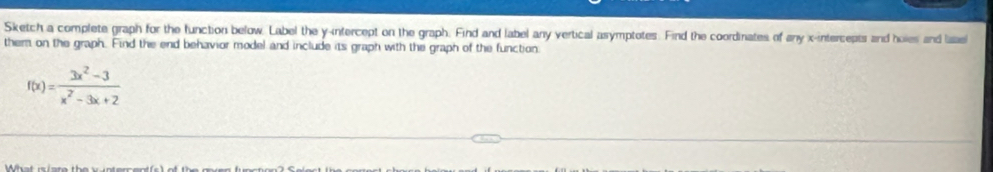 Sketch a complete graph for the function below. Label the y-intercept on the graph. Find and label any vertical asymptotes. Find the coordinates of any x-intercepts and holes and lsael 
them on the graph. Find the end behavior model and include its graph with the graph of the function
f(x)= (3x^2-3)/x^2-3x+2 