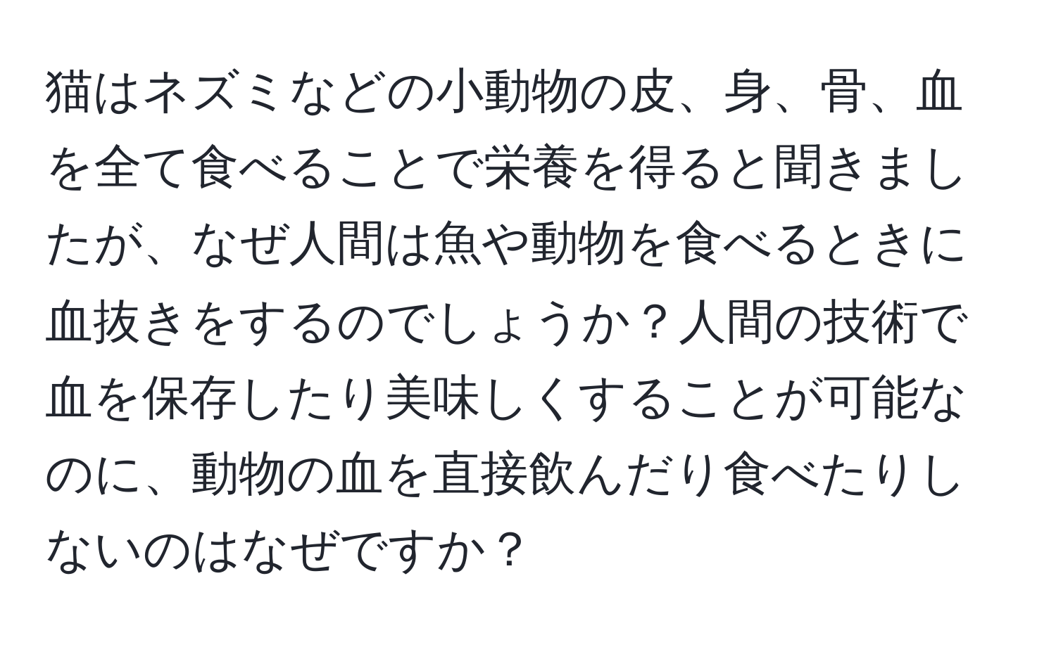 猫はネズミなどの小動物の皮、身、骨、血を全て食べることで栄養を得ると聞きましたが、なぜ人間は魚や動物を食べるときに血抜きをするのでしょうか？人間の技術で血を保存したり美味しくすることが可能なのに、動物の血を直接飲んだり食べたりしないのはなぜですか？