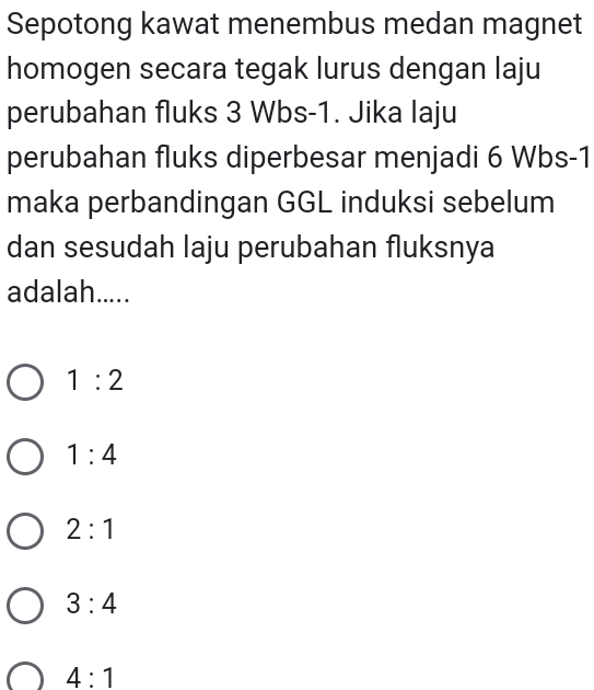 Sepotong kawat menembus medan magnet
homogen secara tegak lurus dengan laju
perubahan fluks 3 Wbs-1. Jika laju
perubahan fluks diperbesar menjadi 6 Wbs-1
maka perbandingan GGL induksi sebelum
dan sesudah laju perubahan fluksnya
adalah.....
1:2
1:4
2:1
3:4
4:1