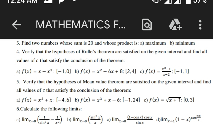 MATHEMATICS F... 
. 
3. Find two numbers whose sum is 20 and whose product is: a) maximum b) minimum 
4. Verify that the hypotheses of Rolle’s theorem are satisfied on the given interval and find all 
values of c that satisfy the conclusion of the theorem: 
a) f(x)=x-x^3; [-1,0] b) f(x)=x^2-6x+8; [2,4] c) f(x)= (x^2-1)/x-2 ; [-1,1]
5. Verify that the hypotheses of Mean value theorem are satisfied on the given interval and find 
all values of c that satisfy the conclusion of the theorem: 
a) f(x)=x^2+x; [-4,6] b) f(x)=x^3+x-6; [-1,24] c) f(x)=sqrt(x+1);[0,3]
6.Calculate the following limits: 
a) lim_xto 0( 1/sin^2x - 1/x^2 ) b) lim_xto 0( sin^2x/x ) c) lim_xto 0 ((1-cos x)cos x)/sin x  d lim_xto 1(1-x)^cos  π x/2 