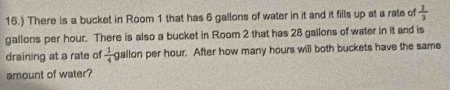 16.) There is a bucket in Room 1 that has 6 gallons of water in it and it fills up at a rate of  2/3 
gallons per hour. There is also a bucket in Room 2 that has 28 gallons of water in it and is 
draining at a rate of  1/4  gallon per hour. After how many hours will both buckets have the same 
amount of water ?