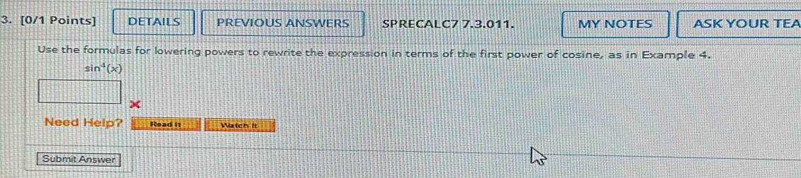 DETAILS PREVIOUS ANSWERS SPRECALC7 7.3.011. MY NOTES ASK YOUR TEA 
Use the formulas for lowering powers to rewrite the expression in terms of the first power of cosine, as in Example 4.
sin^4(x)
Need Help? Read it Maich It 
Submit Answer