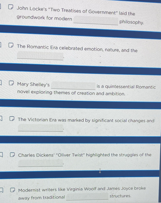 John Locke's "Two Treatises of Government" laid the 
groundwork for modern _philosophy. 
The Romantic Era celebrated emotion, nature, and the 
_ 
Mary Shelley's _is a quintessential Romantic 
novel exploring themes of creation and ambition. 
The Victorian Era was marked by significant social changes and 
_ 
Charles Dickens' "Oliver Twist" highlighted the struggles of the 
_ 
Modernist writers like Virginia Woolf and James Joyce broke 
away from traditional_ structures.