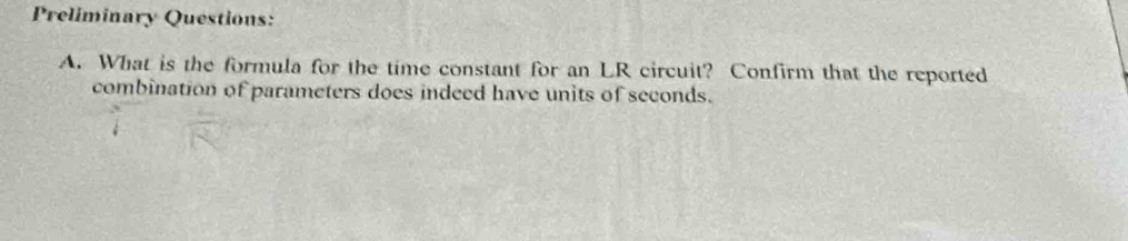 Preliminary Questions: 
A. What is the formula for the time constant for an LR circuit? Confirm that the reported 
combination of parameters does indeed have units of seconds.