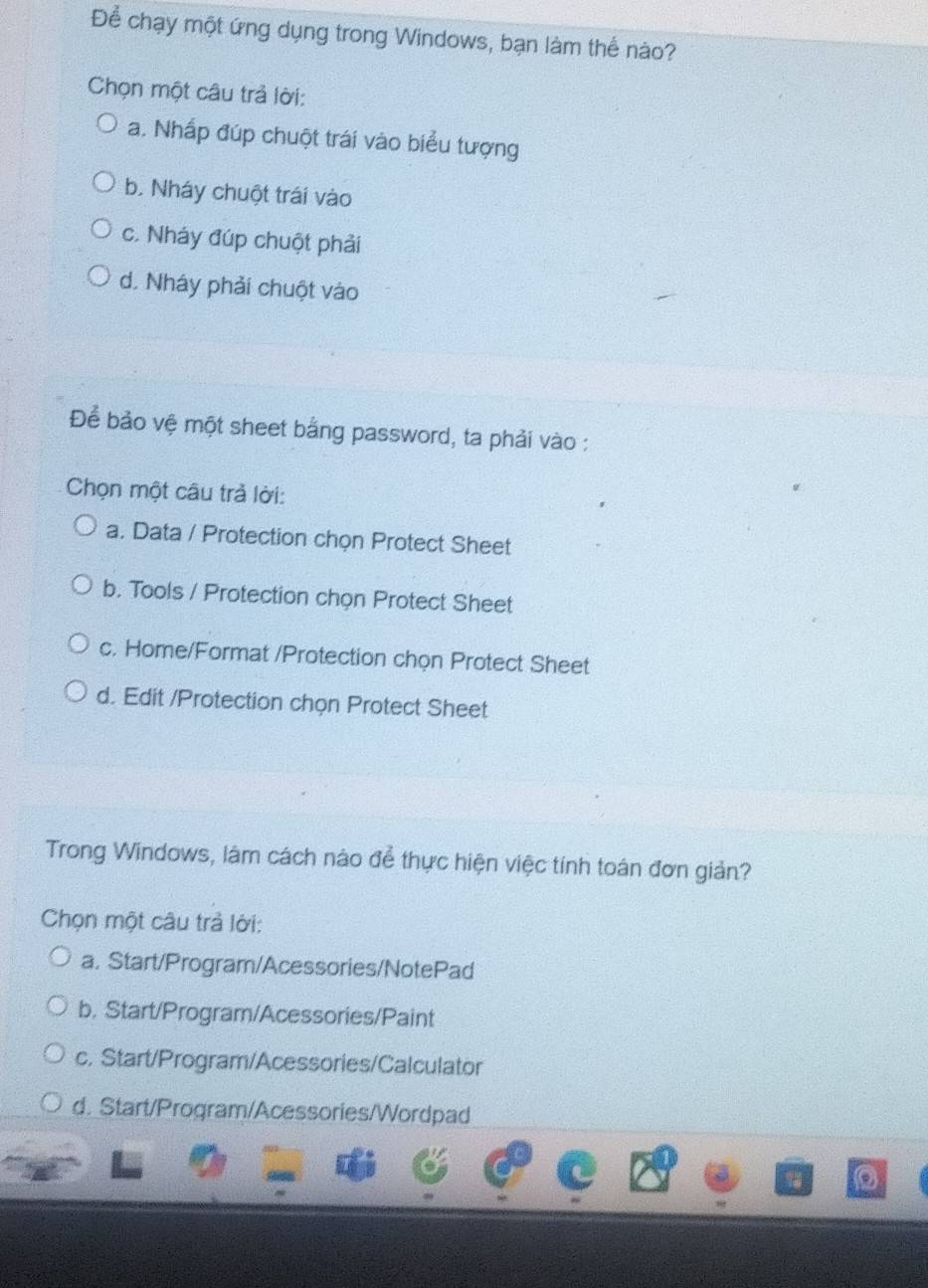 Để chạy một ứng dụng trong Windows, bạn làm thể nào?
Chọn một câu trả lời:
a. Nhấp đúp chuột trái vào biểu tượng
b. Nháy chuột trái vào
c. Nháy đúp chuột phải
d. Nháy phải chuột vào
Để bảo vệ một sheet bằng password, ta phải vào :
Chọn một câu trả lời:
a. Data / Protection chọn Protect Sheet
b. Tools / Protection chọn Protect Sheet
c. Home/Format /Protection chọn Protect Sheet
d. Edit /Protection chọn Protect Sheet
Trong Windows, lâm cách nào để thực hiện việc tính toán đơn giản?
Chọn một câu trả lời:
a. Start/Program/Acessories/NotePad
b. Start/Program/Acessories/Paint
c. Start/Program/Acessories/Calculator
d. Start/Program/Acessories/Wordpad
a