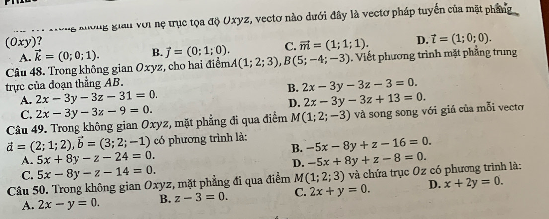 à cưng nương gian với nẹ trục tọa độ Oxyz, vectơ nào dưới đây là vectơ pháp tuyến của mặt phẳng
(0xy)? D. vector l=(1;0;0). 
C.
A. vector k=(0;0;1). B. vector j=(0;1;0). vector m=(1;1;1). 
Câu 48. Trong không gian Oxyz, cho hai điểm A(1;2;3), B(5;-4;-3). Viết phương trình mặt phẳng trung
trực của đoạn thắng AB.
B. 2x-3y-3z-3=0.
A. 2x-3y-3z-31=0. 2x-3y-3z+13=0. 
D.
C. 2x-3y-3z-9=0. 
Câu 49. Trong không gian Oxyz, mặt phẳng đi qua điểm M(1;2;-3) và song song với giá của mỗi vectơ
vector a=(2;1;2), vector b=(3;2;-1) có phương trình là:
B. -5x-8y+z-16=0.
A. 5x+8y-z-24=0. -5x+8y+z-8=0. 
D.
C. 5x-8y-z-14=0. 
Câu 50. Trong không gian Oxyz, mặt phẳng đi qua điểm M(1;2;3) và chứa trục Oz có phương trình là:
D. x+2y=0.
C.
A. 2x-y=0.
B. z-3=0. 2x+y=0.