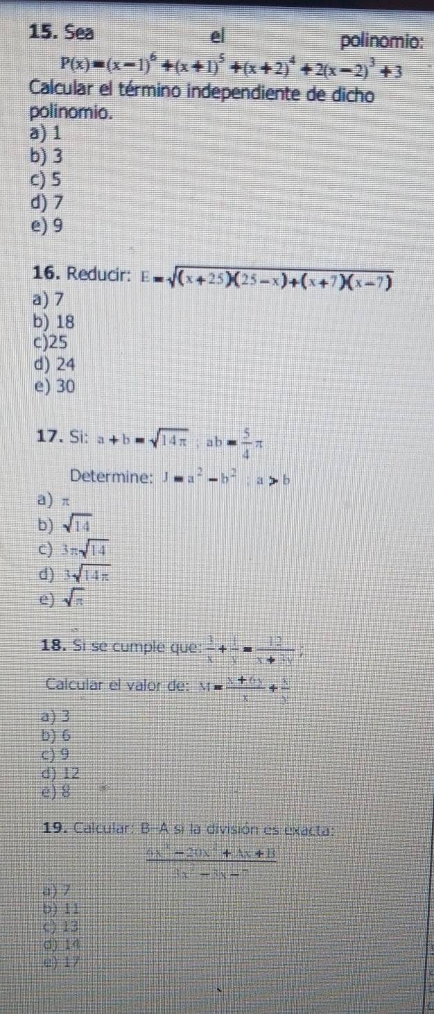 Sea e polinomio:
P(x)=(x-1)^6+(x+1)^5+(x+2)^4+2(x-2)^3+3
Calcular el término independiente de dicho
polinomio.
a) 1
b) 3
c) 5
d) 7
e) 9
16. Reducir: E=sqrt((x+25)(25-x)+(x+7)(x-7))
a) 7
b) 18
c) 25
d) 24
e) 30
17. Si: a+b=sqrt(14π ); ab= 5/4 π
Determine: 1-a^2-b^2; a>b
a) π
b) sqrt(14)
c) 3π sqrt(14)
d) 3sqrt(14π )
e) sqrt(π )
18. Si se cumple que:  3/x + 1/y = 12/x+3y ; 
Calcular el valor de: M= (x+6y)/x + x/y 
a) 3
b) 6
c) 9
d) 12
e) 8
19. Calcular: B-A si la división es exacta:
 (6x^4-20x^2+4x+8)/3x^3-3x-7 
a) 7
b) 11
c) 13
d) 14
c) 17