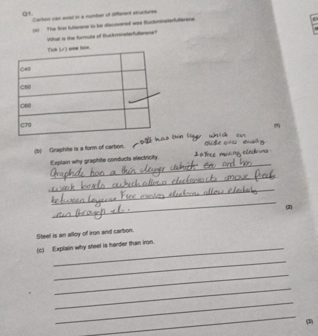 Carbon can exist in a number of different structures 
(a) The first fullerene to be discovered was Buckminsterfullerene. 
What is the formuls of Buckminsterfullerene? 
box. 
(1) 
(b) Graphite is a form of carbon. 
_ 
Explain why graphite conducts electricity. 
_ 
_ 
_ 
(2) 
Steel is an alloy of iron and carbon. 
(c) Explain why steel is harder than iron. 
_ 
_ 
_ 
_ 
_ 
(3)