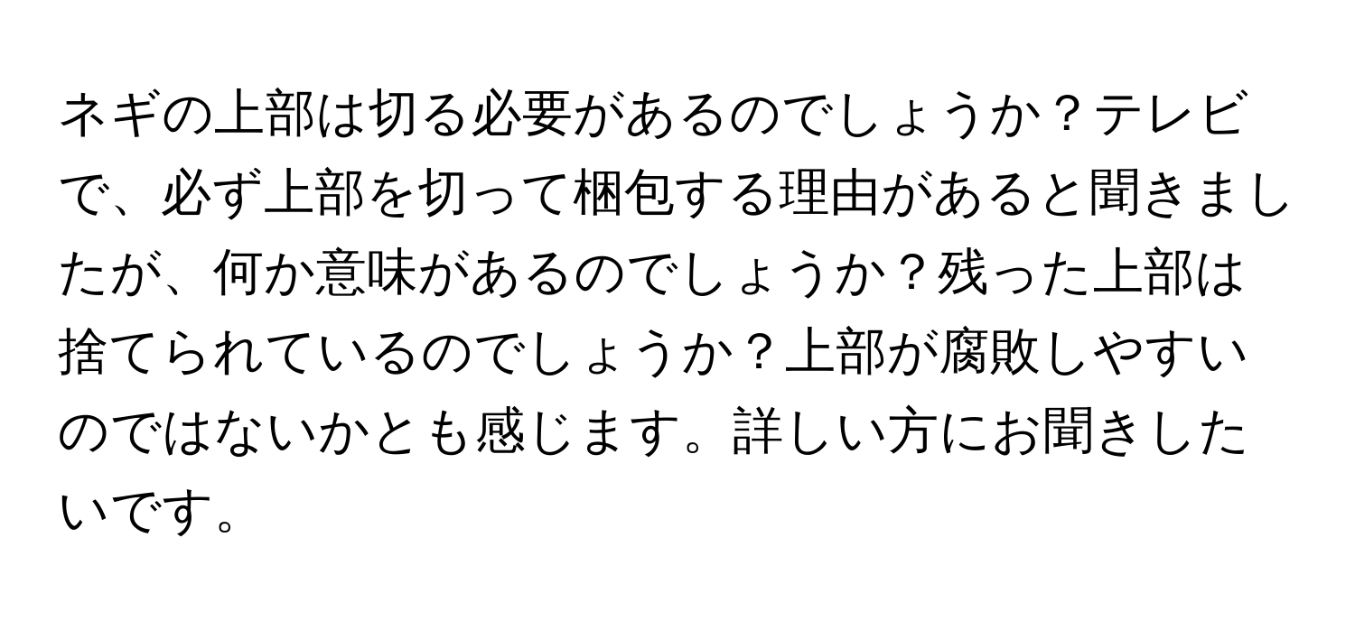 ネギの上部は切る必要があるのでしょうか？テレビで、必ず上部を切って梱包する理由があると聞きましたが、何か意味があるのでしょうか？残った上部は捨てられているのでしょうか？上部が腐敗しやすいのではないかとも感じます。詳しい方にお聞きしたいです。