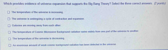 Which provides evidence of universe expansion that supports the Big Bang Theory? Select the three correct answers. (2 points)
The temperature of the universe is increasing.
The universe is undergoing a cycle of contraction and expansion.
Galaxies are moving away from each other.
The temperature of Cosmic Microwave Background radiation varies widely from one part of the universe to another.
The temperature of the universe is decreasing
An enormous amount of weak cosmic background radiation has been detected in the universe.