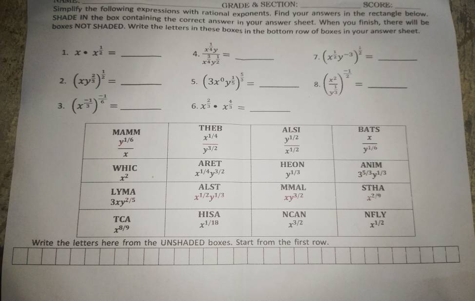 GRADE & SECTION: _SCORE:_
Simplify the following expressions with rational exponents. Find your answers in the rectangle below.
SHADE IN the box containing the correct answer in your answer sheet. When you finish, there will be
boxes NOT SHADED. Write the letters in these boxes in the bottom row of boxes in your answer sheet.
1. x· x^(frac 1)2= _4. frac x^(frac 1)4yx^(frac 3)4y^(frac 1)2= _ (x^(frac 1)2y^(-3))^ 1/2 = _
7.
2. (xy^(frac 2)3)^ 1/2 = _ (3x^0y^(frac 1)5)^ 5/3 = _ (frac x^2y^(frac 1)3)^ (-1)/2 = _
5.
8.
3. (x^(frac -1)3)^ (-1)/6 = _
6. x^(frac 2)3· x^(frac 4)3= _
Write the letters here from the UNSHA