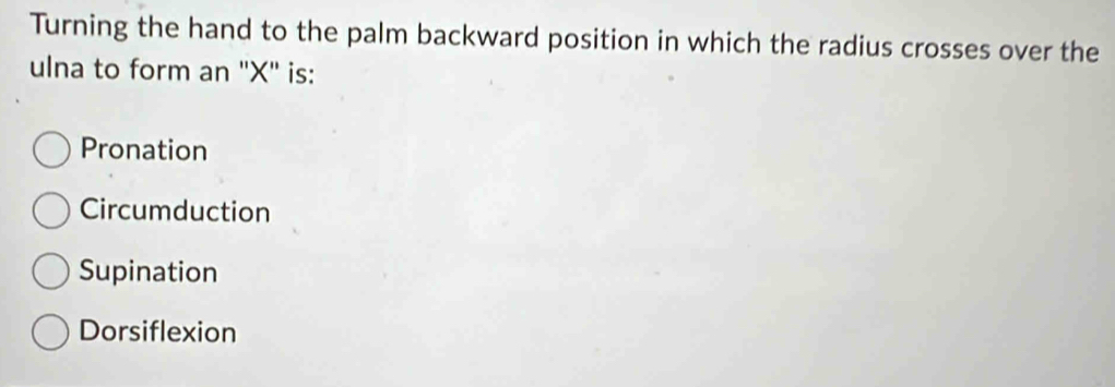 Turning the hand to the palm backward position in which the radius crosses over the
ulna to form an '' X '' is:
Pronation
Circumduction
Supination
Dorsiflexion