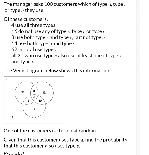 The manager asks 100 customers which of type ィ, typе в 
or type c they use. 
Of these customers,
4 use all three types
16 do not use any of typeд, typе в or type c
8 use both type д and type в, but not type c
14 use both type в and type c
62 in total use type 
all 20 who use type c also use at least one of type £ 
and type B. 
The Venn diagram below shows this information. 
One of the customers is chosen at random. 
Given that this customer uses type ⊥, find the probability 
that this customer also uses type B. 
(2 marks)