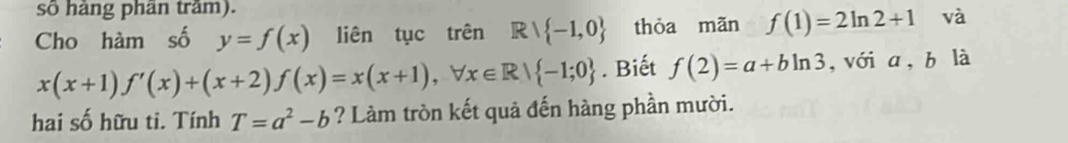 số hàng phân trầm). 
Cho hàm số y=f(x) liên tục trên Rvee  -1,0 thỏa mãn f(1)=2ln 2+1 và
x(x+1)f'(x)+(x+2)f(x)=x(x+1), forall x∈ R| -1;0. Biết f(2)=a+bln 3 , với a, b là 
hai số hữu ti. Tính T=a^2-b ? Làm tròn kết quả đến hàng phần mười.