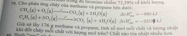 Ôo trong đỏ bromine chiếm 73, 39% về khổi lượng. 
79. Cho phản ứng cháy của methane và propane bên dưới:
CH_4(g)+O_2(g)to CO_2(g)+2H_2O(g) △ rH_(204)°=-890kJ
C_3H_8(g)+5O_2(g)to 3CO_2(g)+4H_2O(g)△ rH_(29))^0=-2219kJ
Giả sử lấy 176 g methane và propane, tính số mol mỗi chất và lượng nhiệt 
khi đốt cháy mỗi chất với lượng mol trên? Chất nào tỏa nhiệt nhiều hơn. 
80. Bình “gas” e