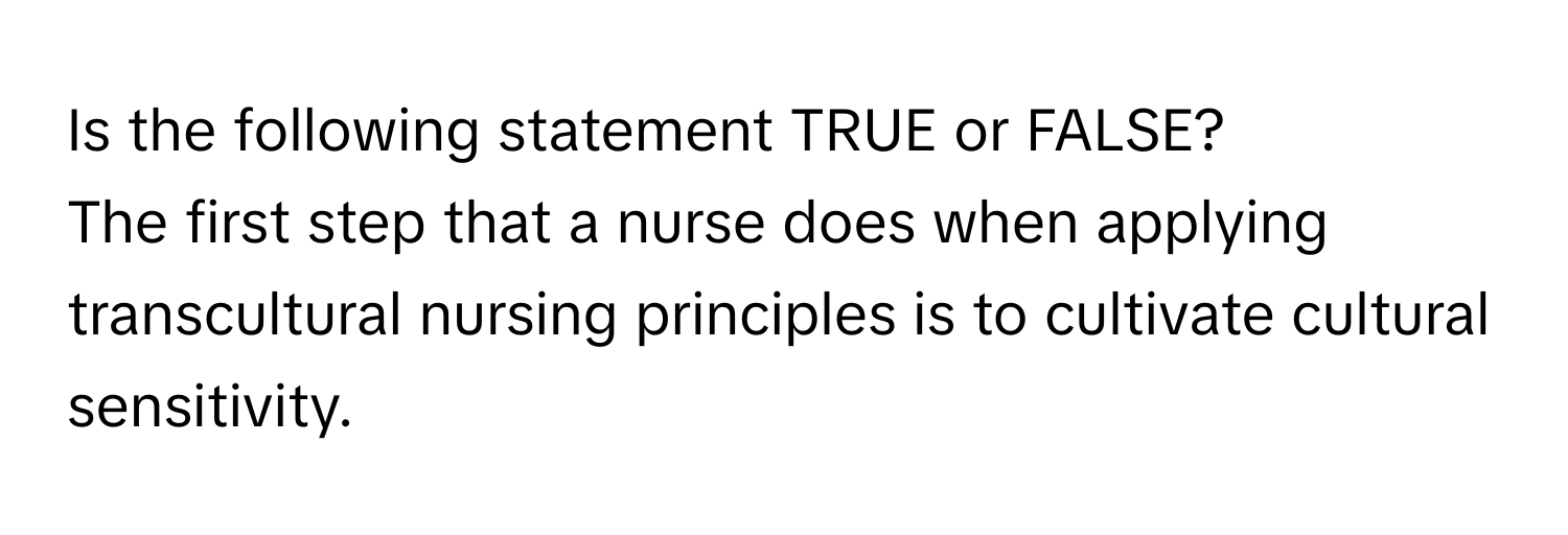 Is the following statement TRUE or FALSE? 

The first step that a nurse does when applying transcultural nursing principles is to cultivate cultural sensitivity.