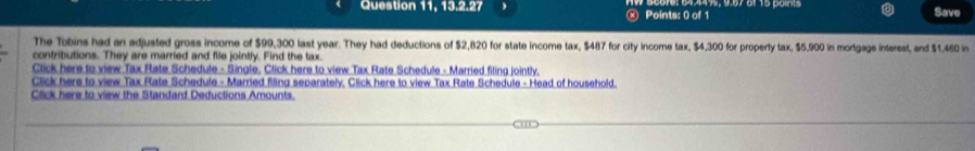 Question 11, 13.2.27 ⓧ Points: 0 of 1 Save 
The Tobins had an adjusted gross income of $99,300 last year. They had deductions of $2,820 for state income tax, $487 for city income tax, $4,300 for property tax, $5,900 in mortgags interest, and $1.460 in 
contributions. They are married and file jointly. Find the tax. 
Click here to view Tax Rate Schedule - Single, Click here to view Tax Rate Schedule - Married filing jointly. 
Click here to view Tax Rate Schedule - Married filing separately, Click here to view Tax Rate Schedule - Head of household. 
Click here to view the Standard Deductions Amounts.