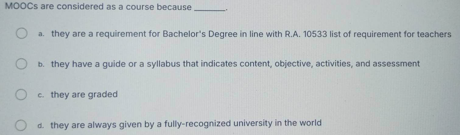 MOOCs are considered as a course because_
.
a. they are a requirement for Bachelor's Degree in line with R.A. 10533 list of requirement for teachers
b. they have a guide or a syllabus that indicates content, objective, activities, and assessment
c. they are graded
d. they are always given by a fully-recognized university in the world