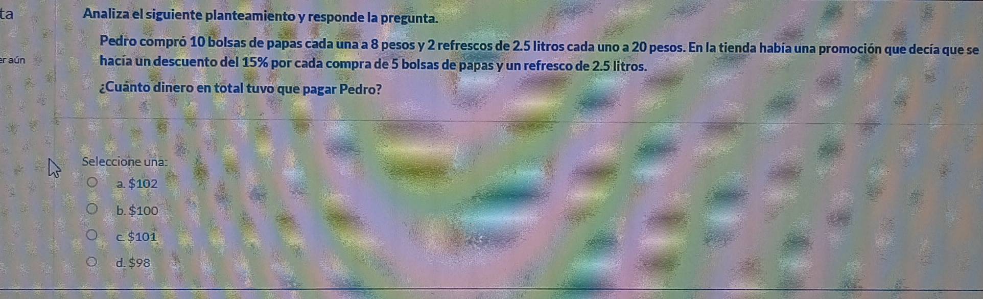 ta Analiza el siguiente planteamiento y responde la pregunta.
Pedro compró 10 bolsas de papas cada una a 8 pesos y 2 refrescos de 2.5 litros cada uno a 20 pesos. En la tienda había una promoción que decía que se
er aún hacía un descuento del 15% por cada compra de 5 bolsas de papas y un refresco de 2.5 litros.
¿Cuánto dinero en total tuvo que pagar Pedro?
Seleccione una
a. $102
b. $100
c. $101
d. $98