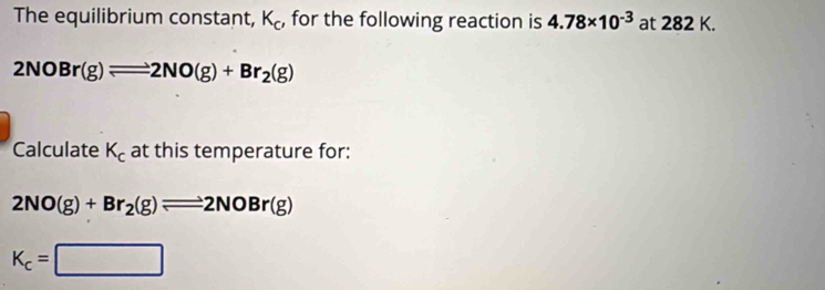 The equilibrium constant, K_c , for the following reaction is 4.78* 10^(-3) at 282 K.
2NOBr(g)leftharpoons 2NO(g)+Br_2(g)
Calculate K_c at this temperature for:
2NO(g)+Br_2(g)leftharpoons 2NOBr(g)
K_c=□