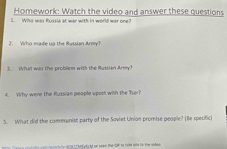 Homework: Watch the video and answer these questions 
1. Who was Russia at war with in world war one? 
2. Who made up the Russian Army? 
3. What was the problem with the Russian Army? 
4. Why were the Russian people upset with the Tsar? 
5. What did the communist party of the Soviet Union promise people? (Be specific) 
Mtoy//vace youtabe.com/watch?v=KOK1TMSyKcM or scan the QR to take you to the video