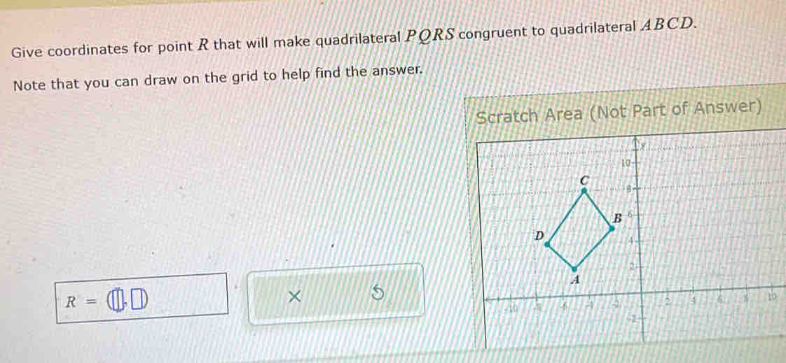 Give coordinates for point R that will make quadrilateral PQRS congruent to quadrilateral ABCD. 
Note that you can draw on the grid to help find the answer. 
Scratch Area (Not Part of Answer)
R=
× S 
0