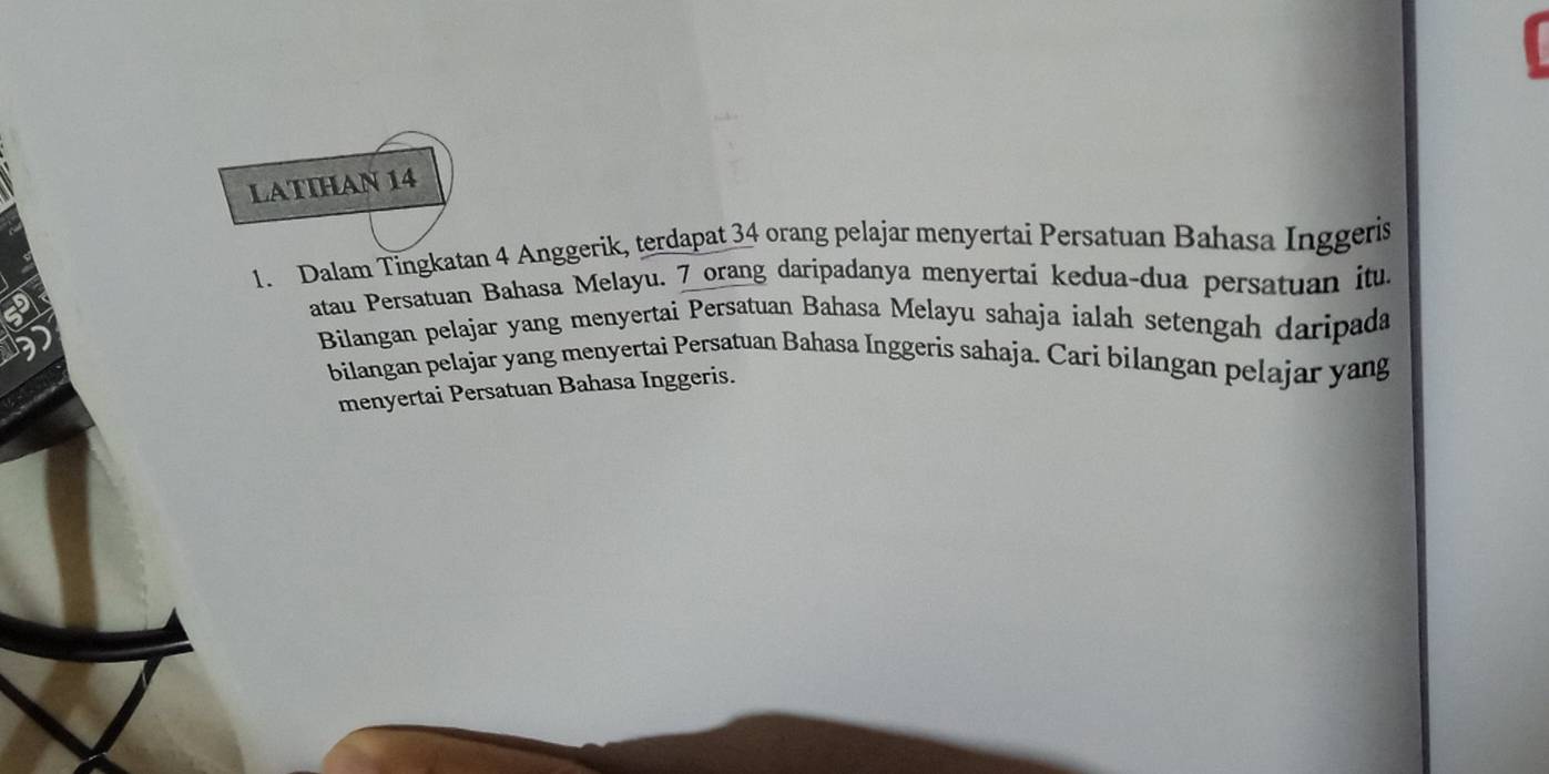 LATIHAN 14 
1. Dalam Tingkatan 4 Anggerik, terdapat 34 orang pelajar menyertai Persatuan Bahasa Inggeris 
atau Persatuan Bahasa Melayu. 7 orang daripadanya menyertai kedua-dua persatuan itu. 
Bilangan pelajar yang menyertai Persatuan Bahasa Melayu sahaja ialah setengah daripada 
bilangan pelajar yang menyertai Persatuan Bahasa Inggeris sahaja. Cari bilangan pelajar yang 
menyertai Persatuan Bahasa Inggeris.