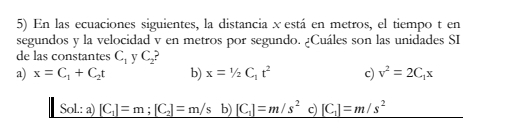 En las ecuaciones siguientes, la distancia x está en metros, el tiempo t en
segundos y la velocidad v en metros por segundo. ¿Cuáles son las unidades SI
de las constantes C_1 y C
a) x=C_1+C_2t b) x=1/2C_1t^2 c) v^2=2C_1x
Sol.: a) _ [C_1]=m;[C_2]=m/s b) _ [C_1]=m/s^2 c) _ [C_1]=m/s^2