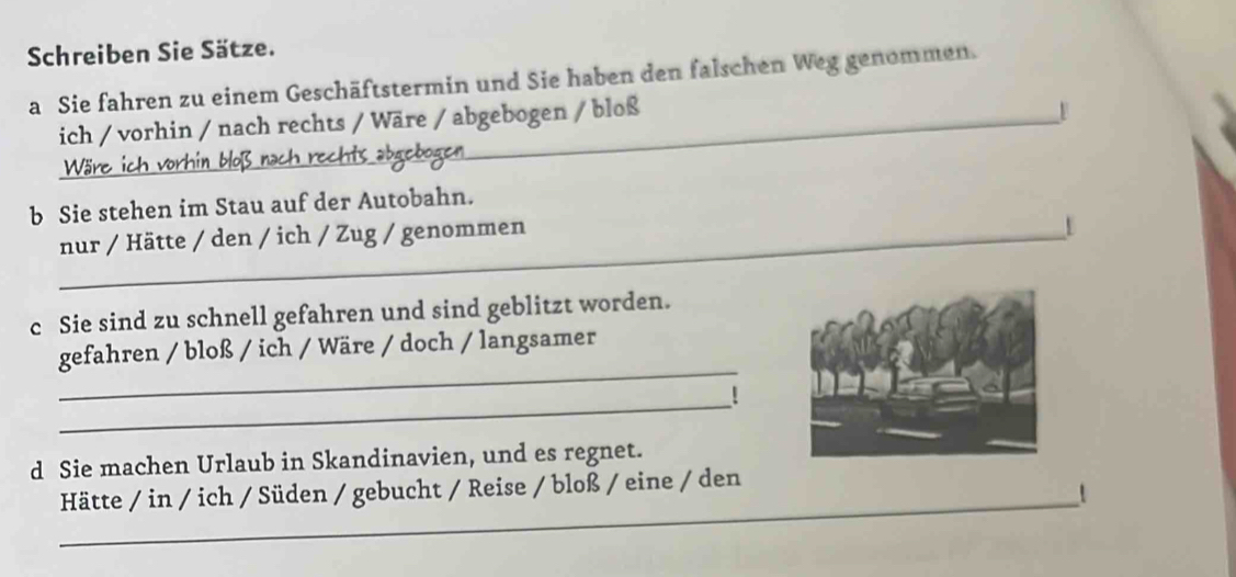 Schreiben Sie Sätze. 
a Sie fahren zu einem Geschäftstermin und Sie haben den falschen Weg genommen. 
ich / vorhin / nach rechts / Wäre / abgebogen / bloß 
Wäre _abaçbos 
b Sie stehen im Stau auf der Autobahn. 
_nur / Hätte / den / ich / Zug / genommen 
c Sie sind zu schnell gefahren und sind geblitzt worden. 
_ 
gefahren / bloß / ich / Wäre / doch / langsamer 
_! 
d Sie machen Urlaub in Skandinavien, und es regnet. 
_ 
Hätte / in / ich / Süden / gebucht / Reise / bloß / eine / den