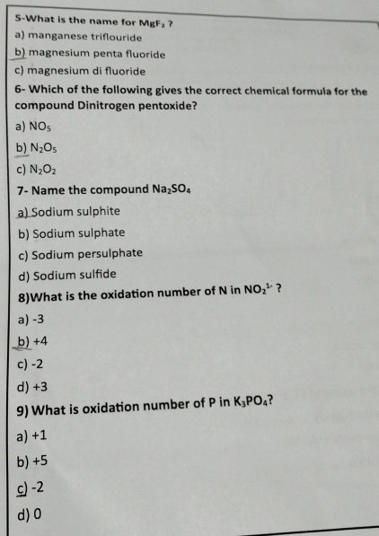 5-What is the name for MgF₂ ?
a) manganese triflouride
b) magnesium penta fluoride
c) magnesium di fluoride
6- Which of the following gives the correct chemical formula for the
compound Dinitrogen pentoxide?
a) NO_5
b) N_2O_5
c) N_2O_2
7- Name the compound Na_2SO_4
a) Sodium sulphite
b) Sodium sulphate
c) Sodium persulphate
d) Sodium sulfide
8)What is the oxidation number of N in NO_2^((1-) ?
a) -3
b) +4
c) -2
d) +3
9) What is oxidation number of P in K_3)PO_4
a) +1
b) +5
c) -2
d) 0