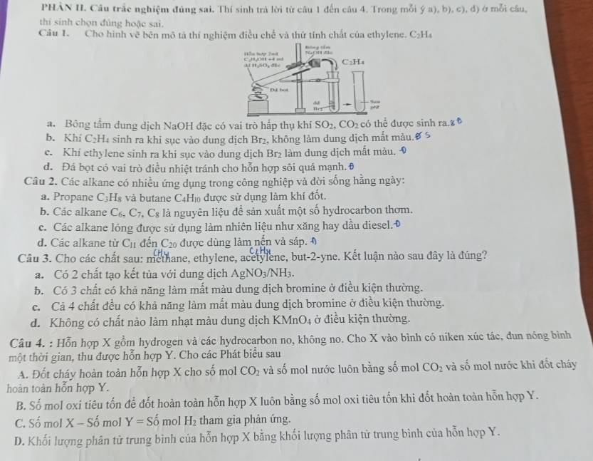 PHẢN II. Câu trắc nghiệm đủng sai, Thí sinh trả lời từ câu 1 đến câu 4. Trong mỗi ý a), b), c), đ) ở mỗi câu,
thí sinh chọn đủng hoặc sai.
Câu 1. Cho hình vẽ bên mô tả thí nghiệm điều chế và thứ tính chất của ethylene. C_2H_4
a. Bông tầm dung dịch NaOH đặc có vai trò hấp thụ khí SO_2,CO_2 có thể được sinh ra.8
b. Khí C₂H₄ sinh ra khi sục vào dung dịch Br₂, không làm dung dịch mất màu.
c. Khí ethylene sinh ra khi sục vào dung dịch Br₂ làm dung dịch mất màu.
d. Đá bọt có vai trò điều nhiệt tránh cho hỗn hợp sôi quá mạnh. 0
Câu 2. Các alkane có nhiều ứng dụng trong công nghiệp và đời sống hằng ngày:
a. Propane C_3H_8 và butane C4H₁ được sử dụng làm khí đốt.
b. Các alkane C_6,C_7, .C_8 là nguyên liệu đề sản xuất một số hydrocarbon thơm.
c. Các alkane lông được sử dụng làm nhiên liệu như xăng hay dầu diesel.◆
d. Các alkane từ C_11 đến C_20 được dùng làm nến và sáp. 
Câu 3. Cho các chất sau: methane, ethylene, acetylene, but-2-yne. Kết luận nào sau đây là đúng?
a. Có 2 chất tạo kết tùa với dung dịch AgNO_3/NH_3.
b. Có 3 chất có khả năng làm mất màu dung dịch bromine ở điều kiện thường.
c. Cả 4 chất đều có khả năng làm mất màu dung dịch bromine ở điều kiện thường.
d. Không có chất nào làm nhạt màu dung dịch KMnO4 ở điều kiện thường.
Câu 4. : Hỗn hợp X gồm hydrogen và các hydrocarbon no, không no. Cho X vào bình có niken xúc tác, đun nóng bình
một thời gian, thu được hỗn hợp Y. Cho các Phát biểu sau
A. Đốt cháy hoàn toàn hỗn hợp X cho số mol CO_2 và số mol nước luôn bằng số mol CO_2 và số mol nước khi đốt cháy
hoàn toàn hỗn hợp Y.
B. Số mol oxi tiêu tốn để đốt hoàn toàn hỗn hợp X luôn bằng số mol oxi tiêu tốn khi đốt hoàn toàn hỗn hợp Y.
C. Số mol X-Shat o mol Y=Shat o mol H_2 tham gia phản ứng.
D. Khối lượng phân tử trung bình của hỗn hợp X bằng khối lượng phân tử trung bình của hỗn hợp Y.