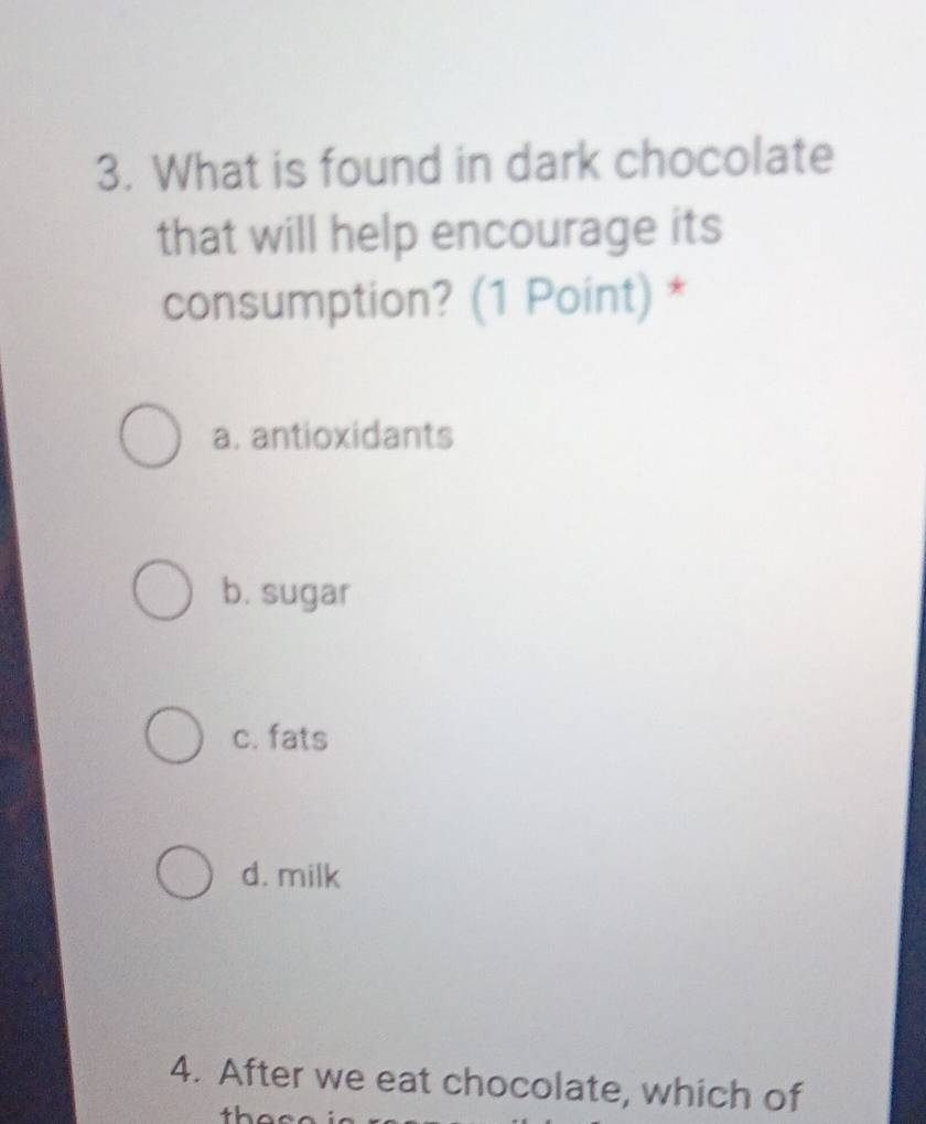 What is found in dark chocolate
that will help encourage its
consumption? (1 Point) *
a. antioxidants
b. sugar
c. fats
d. milk
4. After we eat chocolate, which of
then