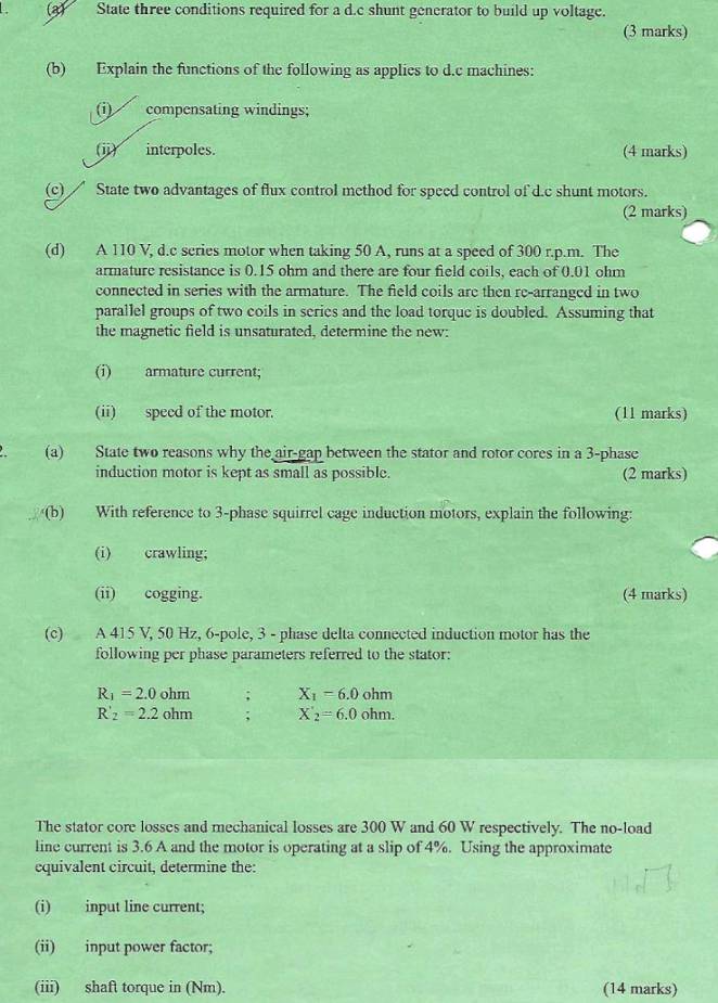 (3) State three conditions required for a d.c shunt generator to build up voltage. 
(3 marks) 
(b) Explain the functions of the following as applics to d.c machines: 
(i) compensating windings; 
(ji) interpoles. (4 marks) 
(c) State two advantages of flux control method for speed control of d.c shunt motors. 
(2 marks) 
(d) A 110 V, d.c series motor when taking 50 A, runs at a speed of 300 r.p.m. The 
armature resistance is 0.15 ohm and there are four field coils, each of 0.01 ohm
connected in series with the armature. The field coils are then rc-arranged in two 
parallel groups of two coils in series and the load torque is doubled. Assuming that 
the magnetic field is unsaturated, determine the new: 
(i) armature current; 
(ii) speed of the motor. (11 marks) 
(a) State two reasons why the air-gap between the stator and rotor cores in a 3 -phase 
induction motor is kept as small as possible. (2 marks) 
(b) With reference to 3 -phase squirrel cage induction motors, explain the following: 
(i) crawling; 
(ii) cogging. (4 marks) 
(c) A 415 V, 50 Hz, 6 -pole, 3 - phase delta connected induction motor has the 
following per phase parameters referred to the stator:
R_1=2.0ohm ,` X_1=6.0ohm
R'_2=2.2ohm; X_2=6.0ohm. 
The stator core losses and mechanical losses are 300 W and 60 W respectively. The no-load 
line current is 3.6 A and the motor is operating at a slip of 4%. Using the approximate 
equivalent circuit, determine the: 
(i) input line current; 
(ii) input power factor; 
(iii) shaft torque in (Nm). (14 marks)