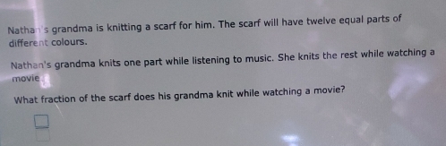 Nathan's grandma is knitting a scarf for him. The scarf will have twelve equal parts of 
different colours. 
Nathan's grandma knits one part while listening to music. She knits the rest while watching a 
movie 
What fraction of the scarf does his grandma knit while watching a movie?