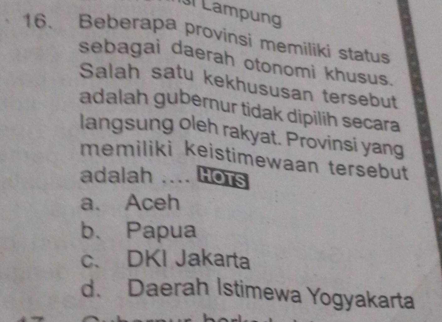 Lampung
16. Beberapa provinsi memiliki status
sebagai daerah otonomi khusus.
Salah satu kekhususan tersebut
adalah gubernur tidak dipilih secara
langsung oleh rakyat. Provinsi yang
memiliki keistimewaan tersebut 
adalah .... Hots
a. Aceh
b、 Papua
c、 DKI Jakarta
d. Daerah Istimewa Yogyakarta