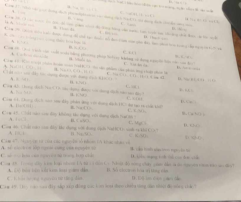 C l - D. Na CO
g dịch NaCI bão hòa (điện cực trợ màng, ngân xốp) để sản xuất
B. Na, Hịvà Cl C. NaOH, H- và Cl D. N y 11.0vaCl_2
A. T im. B. Vàng
Câu 37. Nhỏ vật giọt dung địch phenolphtalein vào dung dịch Na:CO: thi dung địch chuyển sang màu.
C. Xanh D. Hòng
Cầu 38. Ở các nước ôn đới, để làm giảm nhiệt độ đóng băng của nước, làm tuyết tan, khoảng chất được rải lên tuyết
là A. Muối mỏ. B. Than đá C. Đá vôi. D. Thach cao.
Câu 39. Diêm tiêu kali-được dùng để chế tạo thuốc nổ đen (lâm min pha đá), làm phân bon (cung cấp nguyên tố N và
K cho cây trồng) có công thức hóa học là.
A. KNO: B. K₂CO. C. KCl
Cầu 40. Quả trình sản xuất soda bằng phương pháp Solvay không sử dụng nguyên liệu nào sau đây?
D. K_2SO_1
A. Carbon dioxide. B. Muối ăn C. Xút ăn da. D. Ammonía
Câu 41. Khi nhiệt phân hoàn toàn NaHCO: thi sản phẩm của phản ứng nhiệt phân là
A. NaOH,CO·,H B. sqrt(a)· () CO_2,HO C. Na CO_1,CO_2,
Chất nào sau dây tác dụng được với dụng dịch KHCO - H_2O. Câu 42. D. NaOH, CO.11O
A.K·SO , B. KNO C. HCl
Câu 43. Dung dịch Na:COy tác dụng được với dung địch nào sau đây?
D、 KCL
A. Na-SO B. KNO
C. KOH.
D. CaC
Câu 44. Dung dịch nào sau đây phản ứng với dung dịch HC1 dư tạo ra chất khí?
A. Ba(OH) . B. A_2CO_
C. K_2SO_1. D.Ca NO_1)
Câu 45. Chất nào sau đây không tác dụng với dung dịch NaOH ?
A. FeCl
B. CuSO_3 C. MgCl_2. D. KNO
Cầu 46. Chất nào sau đây tác dụng với dung dịch NaHCO: sinh ra khi CO_2
A. HCl B. Na_2SO_1. C. K_2SO_1
D. KNO.
Câu 47. Nguyên tử của các nguyên tổ nhóm IA khác nhâu về
A. số electron lớp ngoài cùng của nguyên từ  B. cấu hình electron nguyên tử
C. số oxi hóa của nguyên tử trong hợp chất D. kiểu mạng tinh thể của đơn chất
Cau 48. Trong đãy kim loại nhóm IA tử Li đến Cs. Nhiệt độ nóng chây giảm dẫn là do nguyên nhân nào sao đây?
A. Độ bên liên kết kim loại giảm dẫn. B. Số electron hóa trị tăng dẫn.
C. Khối lượng nguyên tử tăng dân. D. Độ âm điện giảm dẫn
Câu 49. Dây nào sau đây sắp xép đúng các kim loại theo chiều tăng dẫn nhiệt độ nóng chảy?
