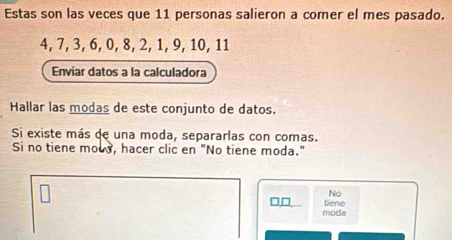 Estas son las veces que 11 personas salieron a comer el mes pasado.
4, 7, 3, 6, 0, 8, 2, 1, 9, 10, 11
Enviar datos a la calculadora 
Hallar las modas de este conjunto de datos. 
Si existe más de una moda, separarlas con comas. 
Si no tiene mods, hacer clic en "No tiene moda." 
No 
_,_ Bene 
moda