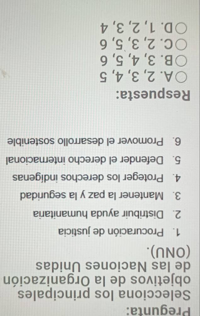 Pregunta:
Selecciona los principales
objetivos de la Organización
de las Naciones Unidas
(ONU).
1. Procuración de justicia
2. Distribuir ayuda humanitaria
3. Mantener la paz y la seguridad
4. Proteger los derechos indígenas
5. Defender el derecho internacional
6. Promover el desarrollo sostenible
Respuesta:
A. 2, 3, 4, 5
B. 3, 4, 5, 6
C. 2, 3, 5, 6
D. 1, 2, 3, 4