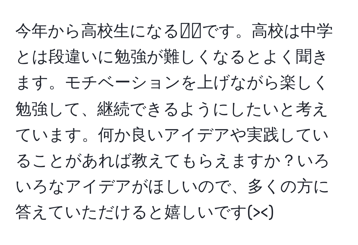 今年から高校生になる👧🏻です。高校は中学とは段違いに勉強が難しくなるとよく聞きます。モチベーションを上げながら楽しく勉強して、継続できるようにしたいと考えています。何か良いアイデアや実践していることがあれば教えてもらえますか？いろいろなアイデアがほしいので、多くの方に答えていただけると嬉しいです(><)