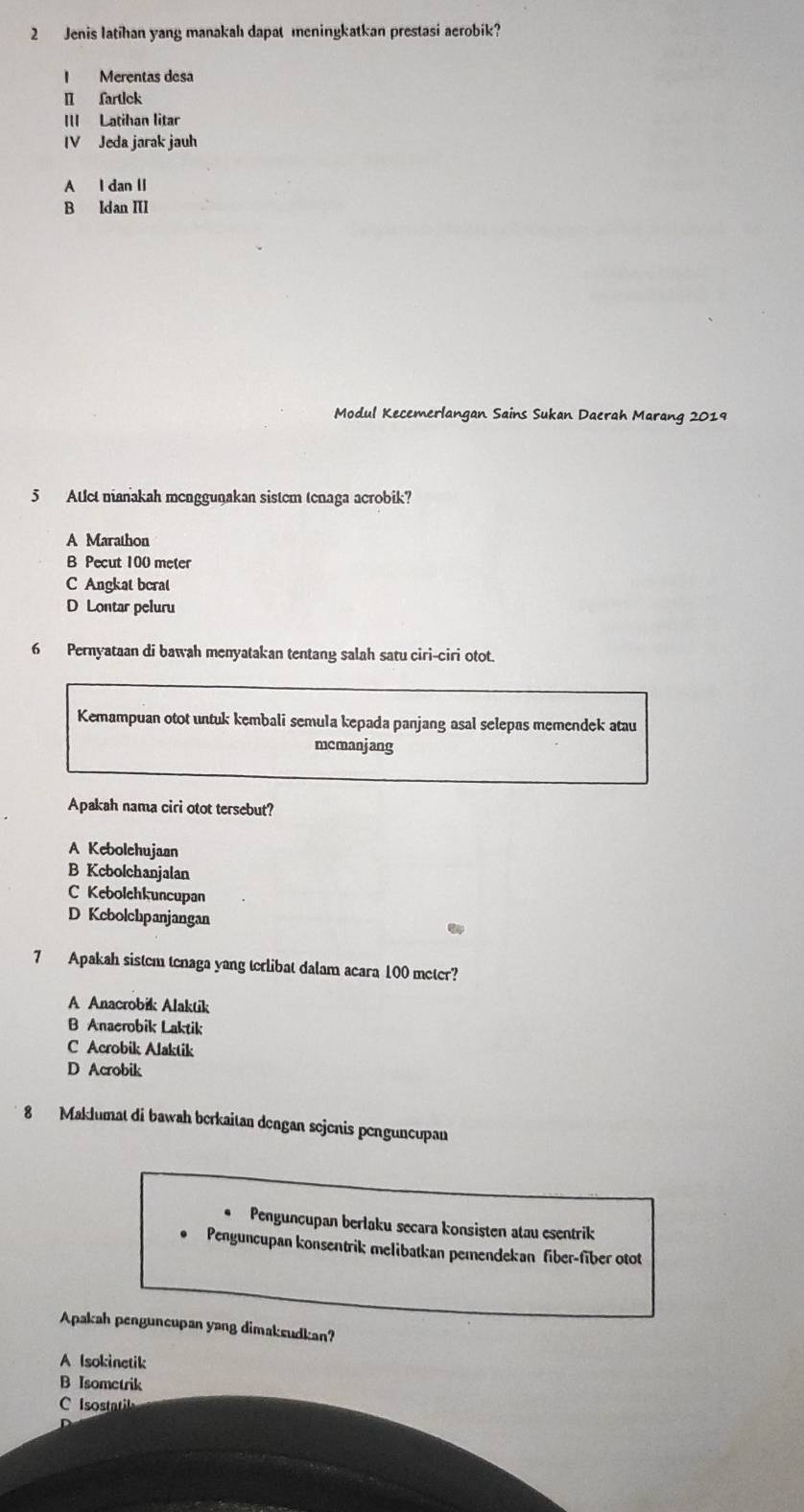 Jenis latihan yang manakahı dapat meningkatkan prestasi aerobik?
I Merentas desa
Ⅱ fartick
III Latihan litar
IV Jeda jarak jauh
A l dan II
B Idan III
Modul Kecemerlangan Sains Sukan Daerah Marang 2019
5 Atlet nianakah menggunakan sistem tenaga acrobik?
A Marathon
B Pecut 100 meter
C Angkat bcrat
D Lontar peluru
6 Pernyataan di bawah menyatakan tentang salah satu ciri-ciri otot.
Kemampuan otot untuk kembali semula kepada panjang asal selepas memendek atau
mcmanjang
Apakah nama ciri otot tersebut?
A Kebolehujaan
B Kcbolchanjalan
C Kebolchkuncupan
D Kcbolchpanjangan
7 Apakah sistem tenaga yang terlibat dalam acara 100 meter?
A Anacrobik Alaktik
B Anaerobik Laktik
C Acrobik Alaktik
D Acrobik
8 Maklumat di bawah berkaitan dengan sejenis penguncupan
Penguncupan berlaku secara konsisten atau esentrik
Penguncupan konsentrik melibatkan pemendekan fiber-fiber otot
Apakah penguncupan yang dimaksudkan?
A Isokinetik
B Isometrik
C Isostatil