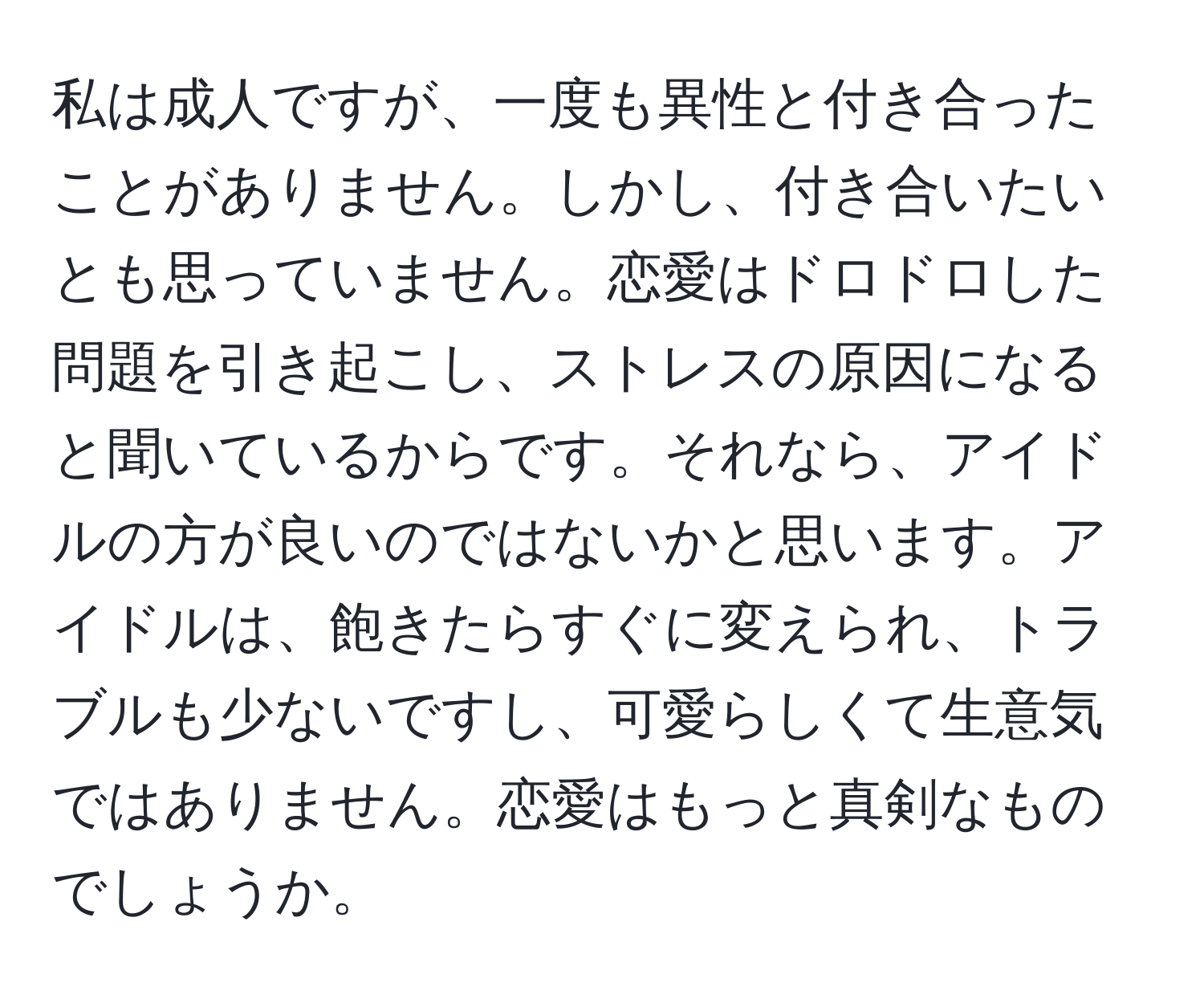 私は成人ですが、一度も異性と付き合ったことがありません。しかし、付き合いたいとも思っていません。恋愛はドロドロした問題を引き起こし、ストレスの原因になると聞いているからです。それなら、アイドルの方が良いのではないかと思います。アイドルは、飽きたらすぐに変えられ、トラブルも少ないですし、可愛らしくて生意気ではありません。恋愛はもっと真剣なものでしょうか。