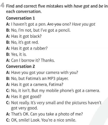 Find and correct five mistakes with have got and be in 
each conversation. 
Conversation 1 
A: I haven't got a pen. Are you one? Have you got 
B: No, I’m not, but I’ve got a pencil. 
A: Has it got black? 
B: No, it's got red. 
A: Has it got a rubber? 
B: Yes, it is. 
A: Can I borrow it? Thanks. 
Conversation 2 
A: Have you got your camera with you? 
B: No, but Fatima’s an MP3 player. 
A: Has it got a camera, Fatima? 
C: No, it isn’t. But my mobile phone’s got a camera. 
A: Has it got good? 
C: Not really. It's very small and the pictures haven’t 
got very good. 
A: That's OK. Can you take a photo of me? 
C: OK, smile! Look. You’re a nice smile.