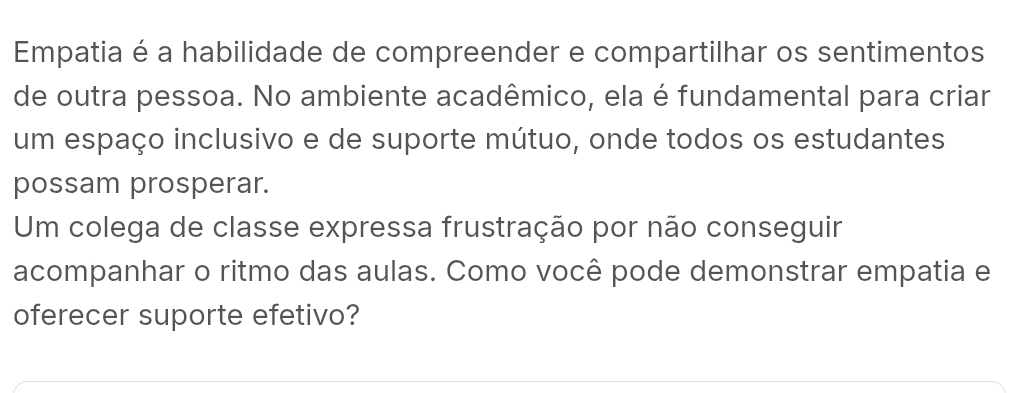 Empatia é a habilidade de compreender e compartilhar os sentimentos 
de outra pessoa. No ambiente acadêmico, ela é fundamental para criar 
um espaço inclusivo e de suporte mútuo, onde todos os estudantes 
possam prosperar. 
Um colega de classe expressa frustração por não conseguir 
acompanhar o ritmo das aulas. Como você pode demonstrar empatia e 
oferecer suporte efetivo?