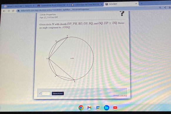 urope in wor d war 1 Gongue asswor for Wond Histony the it (1)49 Vrtaal Hal Pasn 7022 23 Deshan dt × + 
dettamalh.com/app/student/solve/19328986/_kphi|lips_292circleProperties 
Circle Properties ? 
Apr 27, 7.41:56 AM 
Given circle N with chard . overline OP, overline PR, overline RO, overline OS, overline SQ
am angle congruent to ∠ OSQ. , and overline OQ. overline OP≌ overline OQ. Name 
Subenit Amewen atteimpit 1 out of 3