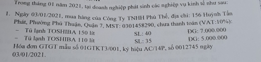 Trong tháng 01 năm 2021, tại doanh nghiệp phát sinh các nghiệp vụ kinh tế như sau: 
1. Ngày 03/01/2021, mua hàng của Công Ty TNHH Phú Thế, địa chi: 156 Huỳnh Tấn 
Phát, Phường Phú Thuận, Quận 7, MST: 0301458290, chưa thanh toán (VAT: 10%): 
- Tủ lạnh TOSHIBA 150 lit SL: 40
DG: 7.000.000
- Tủ lạnh TOSHIBA 110 lít SL: 35
ĐG: 5.000.000
Hóa đơn GTGT mẫu số 01GTKT3/001, ký hiệu AC/14P, số 0012745 ngày 
03/01/2021.